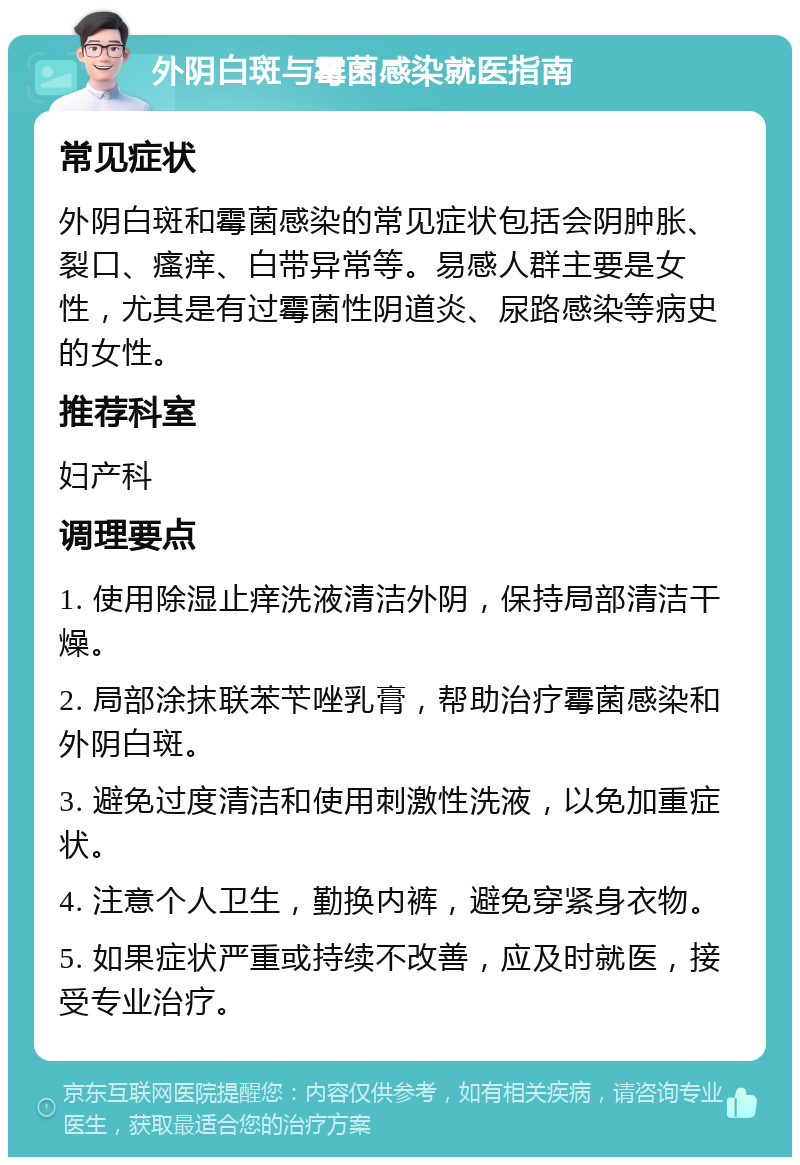 外阴白斑与霉菌感染就医指南 常见症状 外阴白斑和霉菌感染的常见症状包括会阴肿胀、裂口、瘙痒、白带异常等。易感人群主要是女性，尤其是有过霉菌性阴道炎、尿路感染等病史的女性。 推荐科室 妇产科 调理要点 1. 使用除湿止痒洗液清洁外阴，保持局部清洁干燥。 2. 局部涂抹联苯苄唑乳膏，帮助治疗霉菌感染和外阴白斑。 3. 避免过度清洁和使用刺激性洗液，以免加重症状。 4. 注意个人卫生，勤换内裤，避免穿紧身衣物。 5. 如果症状严重或持续不改善，应及时就医，接受专业治疗。