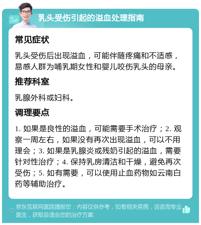 乳头受伤引起的溢血处理指南 常见症状 乳头受伤后出现溢血，可能伴随疼痛和不适感，易感人群为哺乳期女性和婴儿咬伤乳头的母亲。 推荐科室 乳腺外科或妇科。 调理要点 1. 如果是良性的溢血，可能需要手术治疗；2. 观察一周左右，如果没有再次出现溢血，可以不用理会；3. 如果是乳腺炎或残奶引起的溢血，需要针对性治疗；4. 保持乳房清洁和干燥，避免再次受伤；5. 如有需要，可以使用止血药物如云南白药等辅助治疗。