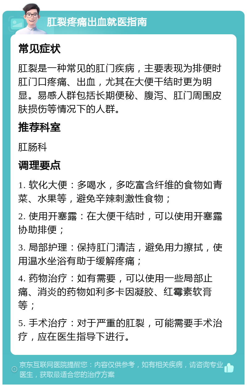 肛裂疼痛出血就医指南 常见症状 肛裂是一种常见的肛门疾病，主要表现为排便时肛门口疼痛、出血，尤其在大便干结时更为明显。易感人群包括长期便秘、腹泻、肛门周围皮肤损伤等情况下的人群。 推荐科室 肛肠科 调理要点 1. 软化大便：多喝水，多吃富含纤维的食物如青菜、水果等，避免辛辣刺激性食物； 2. 使用开塞露：在大便干结时，可以使用开塞露协助排便； 3. 局部护理：保持肛门清洁，避免用力擦拭，使用温水坐浴有助于缓解疼痛； 4. 药物治疗：如有需要，可以使用一些局部止痛、消炎的药物如利多卡因凝胶、红霉素软膏等； 5. 手术治疗：对于严重的肛裂，可能需要手术治疗，应在医生指导下进行。