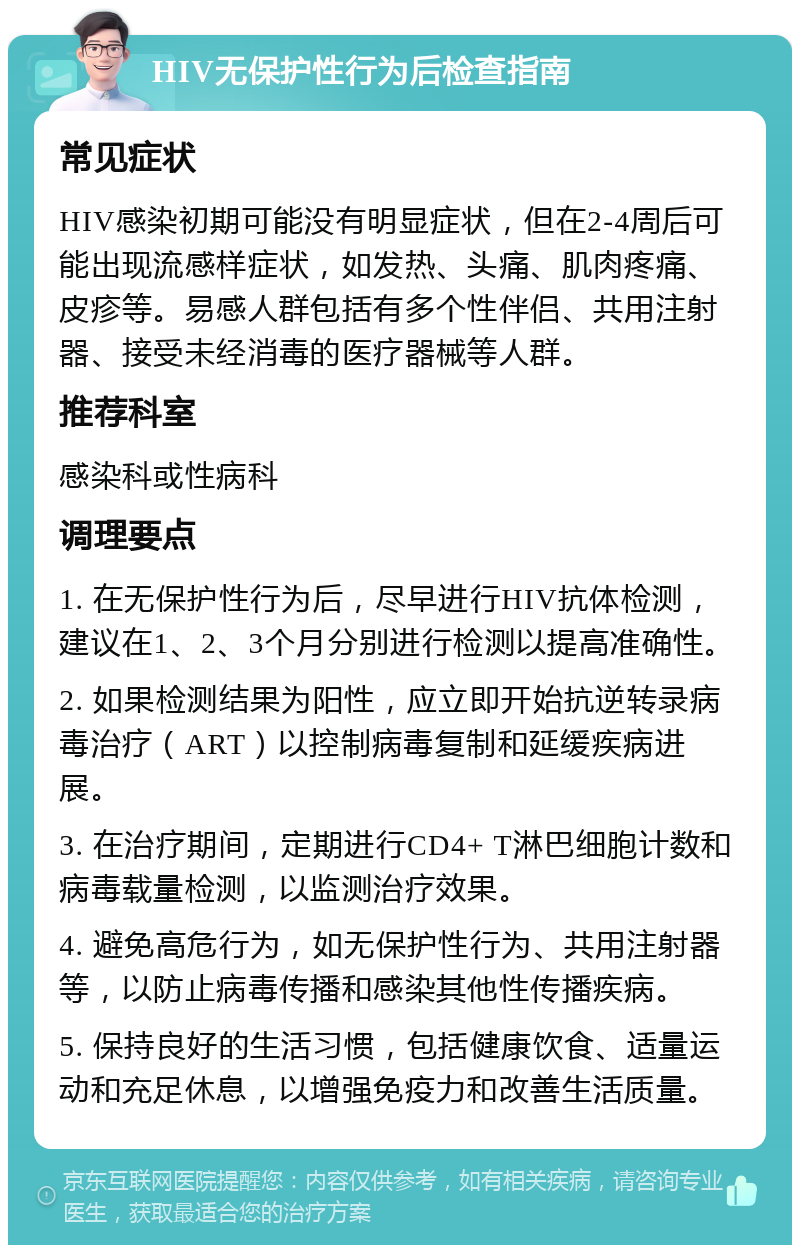 HIV无保护性行为后检查指南 常见症状 HIV感染初期可能没有明显症状，但在2-4周后可能出现流感样症状，如发热、头痛、肌肉疼痛、皮疹等。易感人群包括有多个性伴侣、共用注射器、接受未经消毒的医疗器械等人群。 推荐科室 感染科或性病科 调理要点 1. 在无保护性行为后，尽早进行HIV抗体检测，建议在1、2、3个月分别进行检测以提高准确性。 2. 如果检测结果为阳性，应立即开始抗逆转录病毒治疗（ART）以控制病毒复制和延缓疾病进展。 3. 在治疗期间，定期进行CD4+ T淋巴细胞计数和病毒载量检测，以监测治疗效果。 4. 避免高危行为，如无保护性行为、共用注射器等，以防止病毒传播和感染其他性传播疾病。 5. 保持良好的生活习惯，包括健康饮食、适量运动和充足休息，以增强免疫力和改善生活质量。