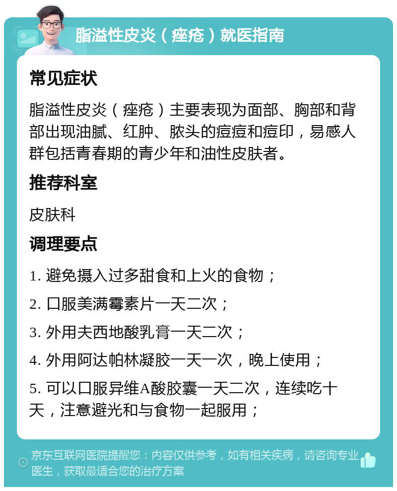 脂溢性皮炎（痤疮）就医指南 常见症状 脂溢性皮炎（痤疮）主要表现为面部、胸部和背部出现油腻、红肿、脓头的痘痘和痘印，易感人群包括青春期的青少年和油性皮肤者。 推荐科室 皮肤科 调理要点 1. 避免摄入过多甜食和上火的食物； 2. 口服美满霉素片一天二次； 3. 外用夫西地酸乳膏一天二次； 4. 外用阿达帕林凝胶一天一次，晚上使用； 5. 可以口服异维A酸胶囊一天二次，连续吃十天，注意避光和与食物一起服用；