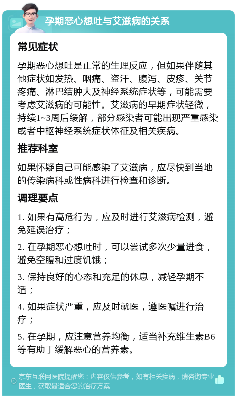 孕期恶心想吐与艾滋病的关系 常见症状 孕期恶心想吐是正常的生理反应，但如果伴随其他症状如发热、咽痛、盗汗、腹泻、皮疹、关节疼痛、淋巴结肿大及神经系统症状等，可能需要考虑艾滋病的可能性。艾滋病的早期症状轻微，持续1~3周后缓解，部分感染者可能出现严重感染或者中枢神经系统症状体征及相关疾病。 推荐科室 如果怀疑自己可能感染了艾滋病，应尽快到当地的传染病科或性病科进行检查和诊断。 调理要点 1. 如果有高危行为，应及时进行艾滋病检测，避免延误治疗； 2. 在孕期恶心想吐时，可以尝试多次少量进食，避免空腹和过度饥饿； 3. 保持良好的心态和充足的休息，减轻孕期不适； 4. 如果症状严重，应及时就医，遵医嘱进行治疗； 5. 在孕期，应注意营养均衡，适当补充维生素B6等有助于缓解恶心的营养素。