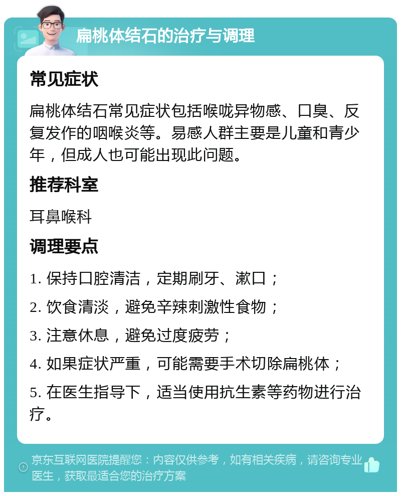 扁桃体结石的治疗与调理 常见症状 扁桃体结石常见症状包括喉咙异物感、口臭、反复发作的咽喉炎等。易感人群主要是儿童和青少年，但成人也可能出现此问题。 推荐科室 耳鼻喉科 调理要点 1. 保持口腔清洁，定期刷牙、漱口； 2. 饮食清淡，避免辛辣刺激性食物； 3. 注意休息，避免过度疲劳； 4. 如果症状严重，可能需要手术切除扁桃体； 5. 在医生指导下，适当使用抗生素等药物进行治疗。