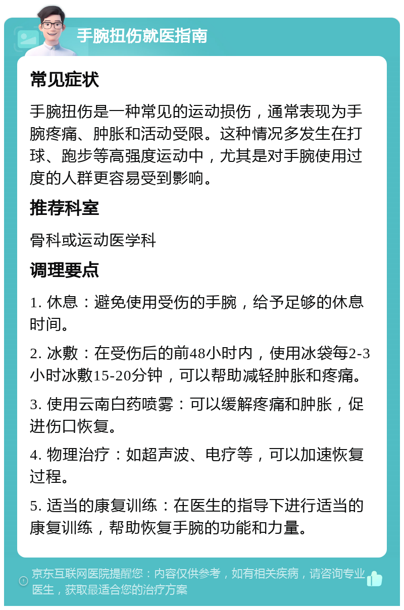 手腕扭伤就医指南 常见症状 手腕扭伤是一种常见的运动损伤，通常表现为手腕疼痛、肿胀和活动受限。这种情况多发生在打球、跑步等高强度运动中，尤其是对手腕使用过度的人群更容易受到影响。 推荐科室 骨科或运动医学科 调理要点 1. 休息：避免使用受伤的手腕，给予足够的休息时间。 2. 冰敷：在受伤后的前48小时内，使用冰袋每2-3小时冰敷15-20分钟，可以帮助减轻肿胀和疼痛。 3. 使用云南白药喷雾：可以缓解疼痛和肿胀，促进伤口恢复。 4. 物理治疗：如超声波、电疗等，可以加速恢复过程。 5. 适当的康复训练：在医生的指导下进行适当的康复训练，帮助恢复手腕的功能和力量。