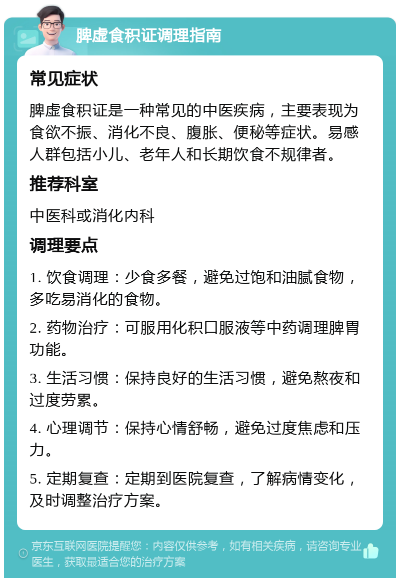 脾虚食积证调理指南 常见症状 脾虚食积证是一种常见的中医疾病，主要表现为食欲不振、消化不良、腹胀、便秘等症状。易感人群包括小儿、老年人和长期饮食不规律者。 推荐科室 中医科或消化内科 调理要点 1. 饮食调理：少食多餐，避免过饱和油腻食物，多吃易消化的食物。 2. 药物治疗：可服用化积口服液等中药调理脾胃功能。 3. 生活习惯：保持良好的生活习惯，避免熬夜和过度劳累。 4. 心理调节：保持心情舒畅，避免过度焦虑和压力。 5. 定期复查：定期到医院复查，了解病情变化，及时调整治疗方案。