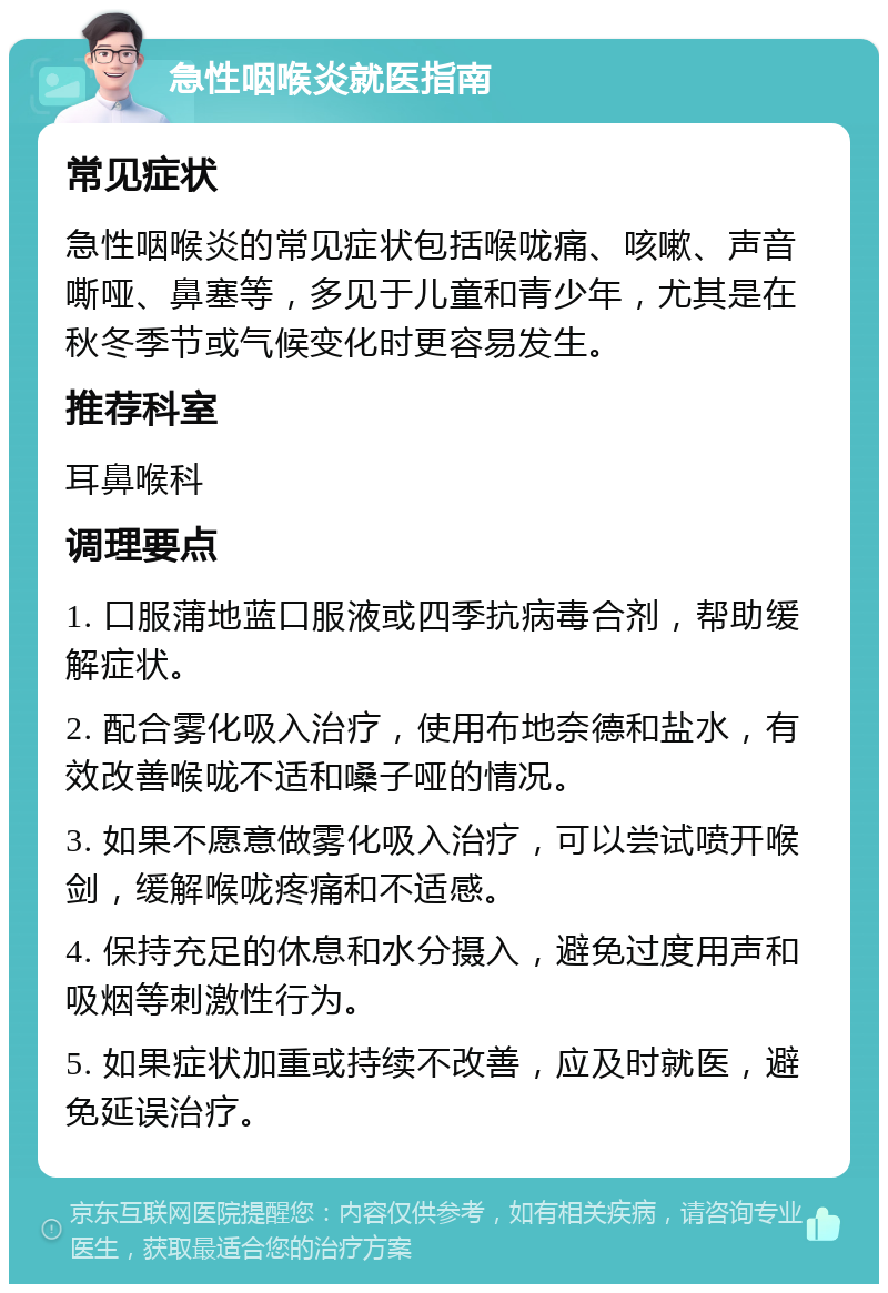 急性咽喉炎就医指南 常见症状 急性咽喉炎的常见症状包括喉咙痛、咳嗽、声音嘶哑、鼻塞等，多见于儿童和青少年，尤其是在秋冬季节或气候变化时更容易发生。 推荐科室 耳鼻喉科 调理要点 1. 口服蒲地蓝口服液或四季抗病毒合剂，帮助缓解症状。 2. 配合雾化吸入治疗，使用布地奈德和盐水，有效改善喉咙不适和嗓子哑的情况。 3. 如果不愿意做雾化吸入治疗，可以尝试喷开喉剑，缓解喉咙疼痛和不适感。 4. 保持充足的休息和水分摄入，避免过度用声和吸烟等刺激性行为。 5. 如果症状加重或持续不改善，应及时就医，避免延误治疗。