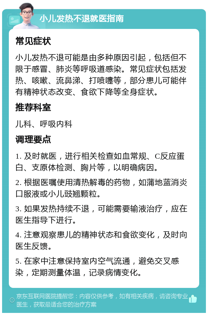 小儿发热不退就医指南 常见症状 小儿发热不退可能是由多种原因引起，包括但不限于感冒、肺炎等呼吸道感染。常见症状包括发热、咳嗽、流鼻涕、打喷嚏等，部分患儿可能伴有精神状态改变、食欲下降等全身症状。 推荐科室 儿科、呼吸内科 调理要点 1. 及时就医，进行相关检查如血常规、C反应蛋白、支原体检测、胸片等，以明确病因。 2. 根据医嘱使用清热解毒的药物，如蒲地蓝消炎口服液或小儿豉翘颗粒。 3. 如果发热持续不退，可能需要输液治疗，应在医生指导下进行。 4. 注意观察患儿的精神状态和食欲变化，及时向医生反馈。 5. 在家中注意保持室内空气流通，避免交叉感染，定期测量体温，记录病情变化。