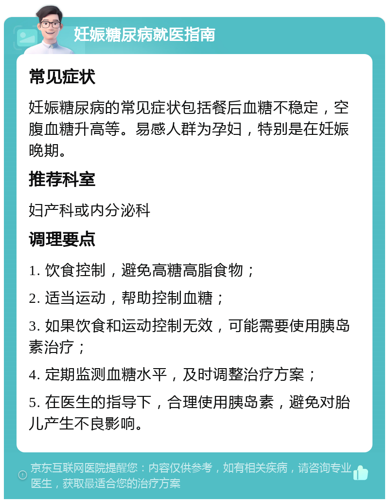 妊娠糖尿病就医指南 常见症状 妊娠糖尿病的常见症状包括餐后血糖不稳定，空腹血糖升高等。易感人群为孕妇，特别是在妊娠晚期。 推荐科室 妇产科或内分泌科 调理要点 1. 饮食控制，避免高糖高脂食物； 2. 适当运动，帮助控制血糖； 3. 如果饮食和运动控制无效，可能需要使用胰岛素治疗； 4. 定期监测血糖水平，及时调整治疗方案； 5. 在医生的指导下，合理使用胰岛素，避免对胎儿产生不良影响。