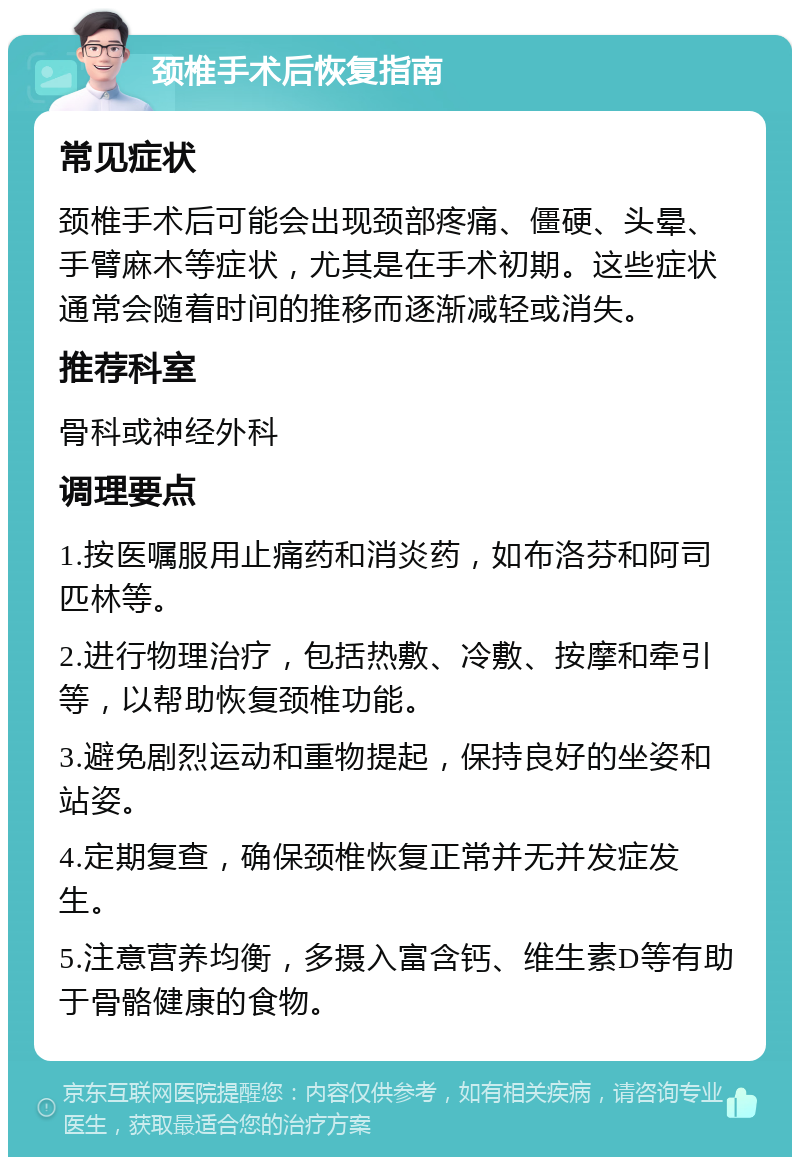 颈椎手术后恢复指南 常见症状 颈椎手术后可能会出现颈部疼痛、僵硬、头晕、手臂麻木等症状，尤其是在手术初期。这些症状通常会随着时间的推移而逐渐减轻或消失。 推荐科室 骨科或神经外科 调理要点 1.按医嘱服用止痛药和消炎药，如布洛芬和阿司匹林等。 2.进行物理治疗，包括热敷、冷敷、按摩和牵引等，以帮助恢复颈椎功能。 3.避免剧烈运动和重物提起，保持良好的坐姿和站姿。 4.定期复查，确保颈椎恢复正常并无并发症发生。 5.注意营养均衡，多摄入富含钙、维生素D等有助于骨骼健康的食物。