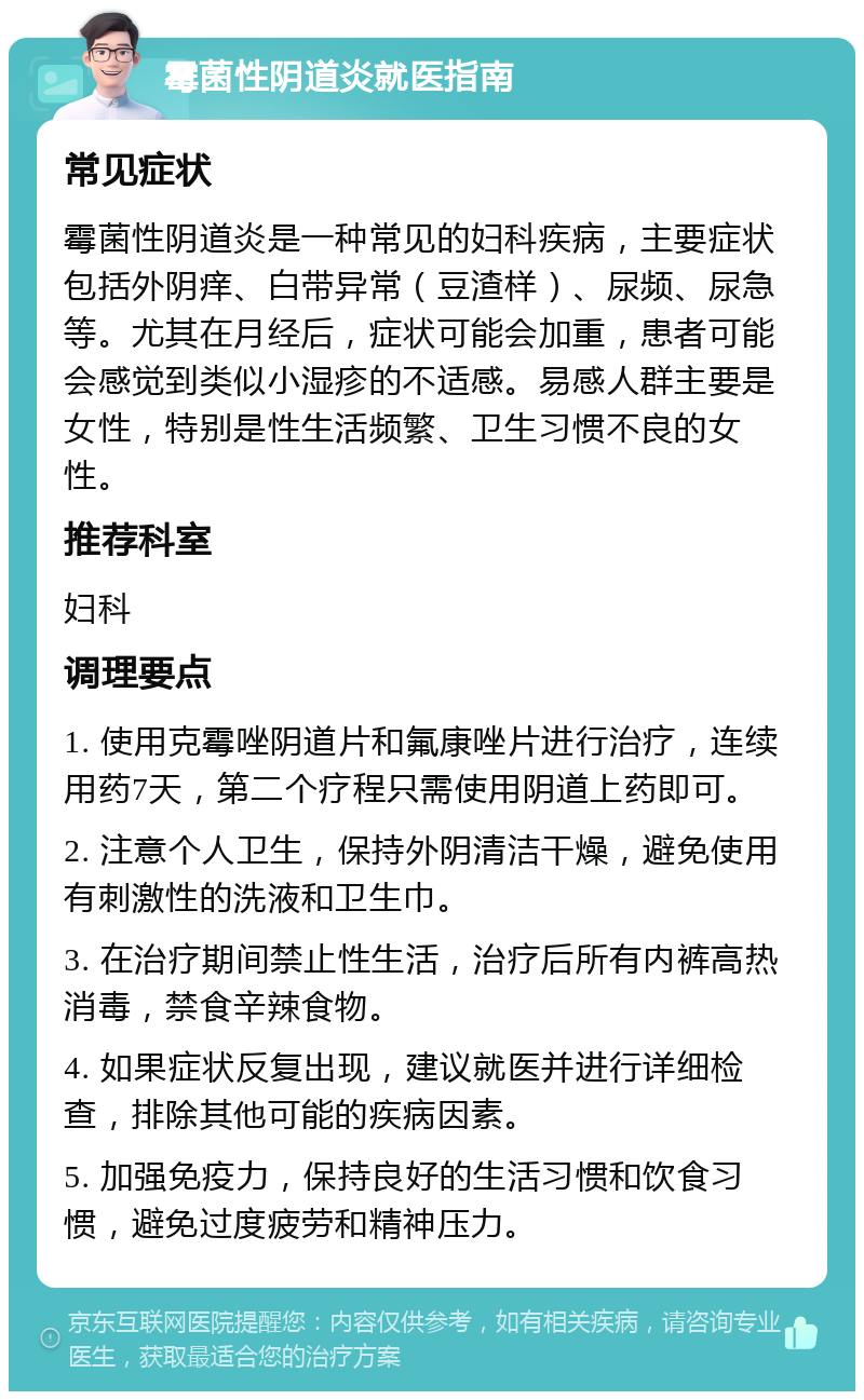 霉菌性阴道炎就医指南 常见症状 霉菌性阴道炎是一种常见的妇科疾病，主要症状包括外阴痒、白带异常（豆渣样）、尿频、尿急等。尤其在月经后，症状可能会加重，患者可能会感觉到类似小湿疹的不适感。易感人群主要是女性，特别是性生活频繁、卫生习惯不良的女性。 推荐科室 妇科 调理要点 1. 使用克霉唑阴道片和氟康唑片进行治疗，连续用药7天，第二个疗程只需使用阴道上药即可。 2. 注意个人卫生，保持外阴清洁干燥，避免使用有刺激性的洗液和卫生巾。 3. 在治疗期间禁止性生活，治疗后所有内裤高热消毒，禁食辛辣食物。 4. 如果症状反复出现，建议就医并进行详细检查，排除其他可能的疾病因素。 5. 加强免疫力，保持良好的生活习惯和饮食习惯，避免过度疲劳和精神压力。