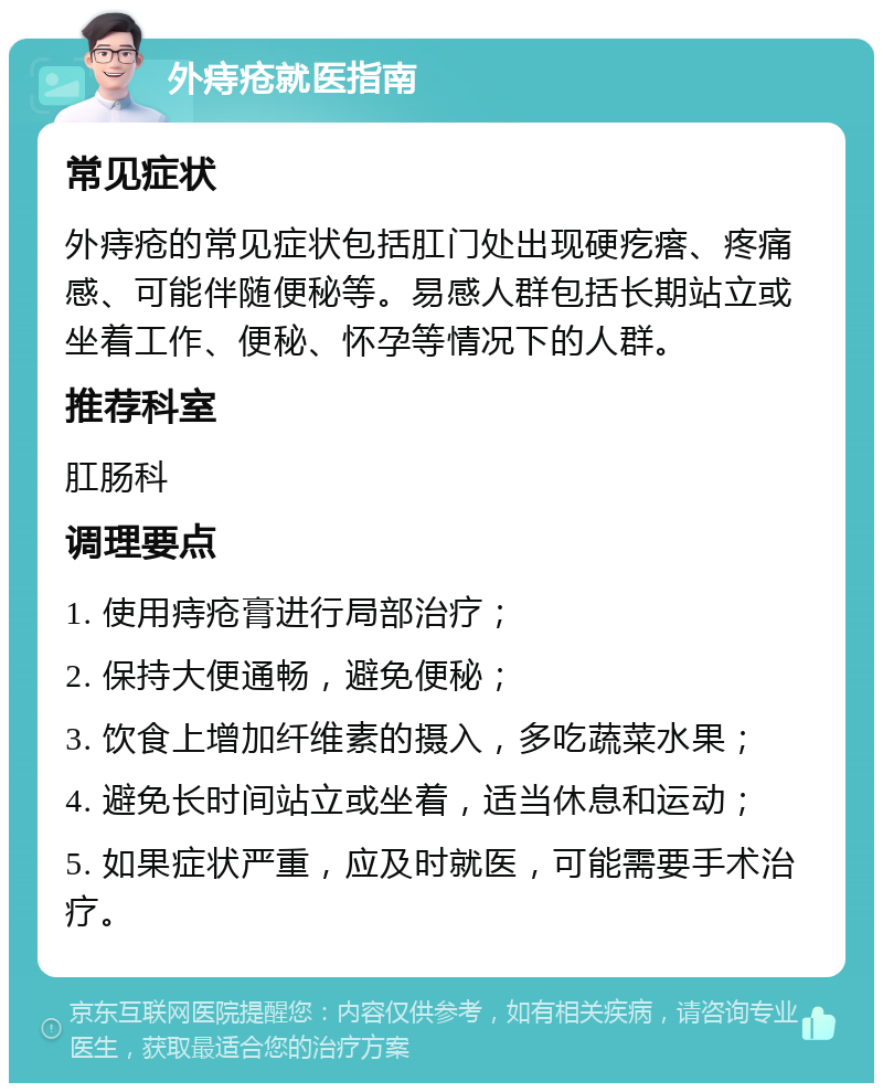 外痔疮就医指南 常见症状 外痔疮的常见症状包括肛门处出现硬疙瘩、疼痛感、可能伴随便秘等。易感人群包括长期站立或坐着工作、便秘、怀孕等情况下的人群。 推荐科室 肛肠科 调理要点 1. 使用痔疮膏进行局部治疗； 2. 保持大便通畅，避免便秘； 3. 饮食上增加纤维素的摄入，多吃蔬菜水果； 4. 避免长时间站立或坐着，适当休息和运动； 5. 如果症状严重，应及时就医，可能需要手术治疗。