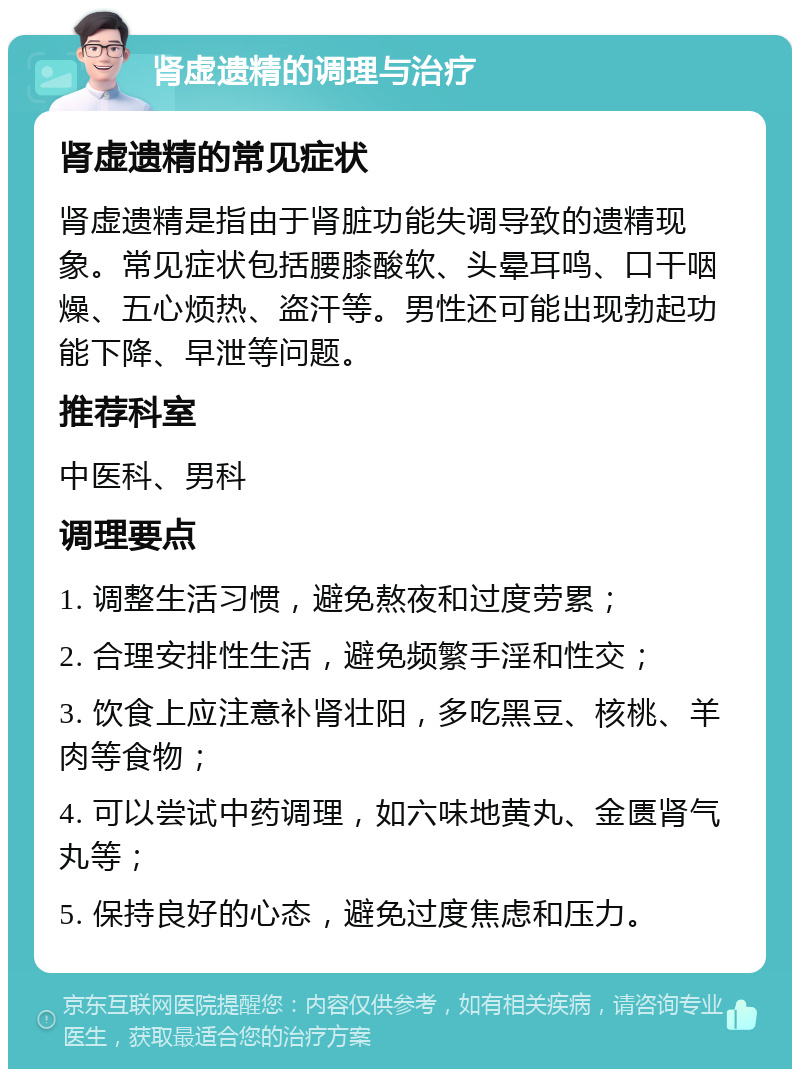 肾虚遗精的调理与治疗 肾虚遗精的常见症状 肾虚遗精是指由于肾脏功能失调导致的遗精现象。常见症状包括腰膝酸软、头晕耳鸣、口干咽燥、五心烦热、盗汗等。男性还可能出现勃起功能下降、早泄等问题。 推荐科室 中医科、男科 调理要点 1. 调整生活习惯，避免熬夜和过度劳累； 2. 合理安排性生活，避免频繁手淫和性交； 3. 饮食上应注意补肾壮阳，多吃黑豆、核桃、羊肉等食物； 4. 可以尝试中药调理，如六味地黄丸、金匮肾气丸等； 5. 保持良好的心态，避免过度焦虑和压力。