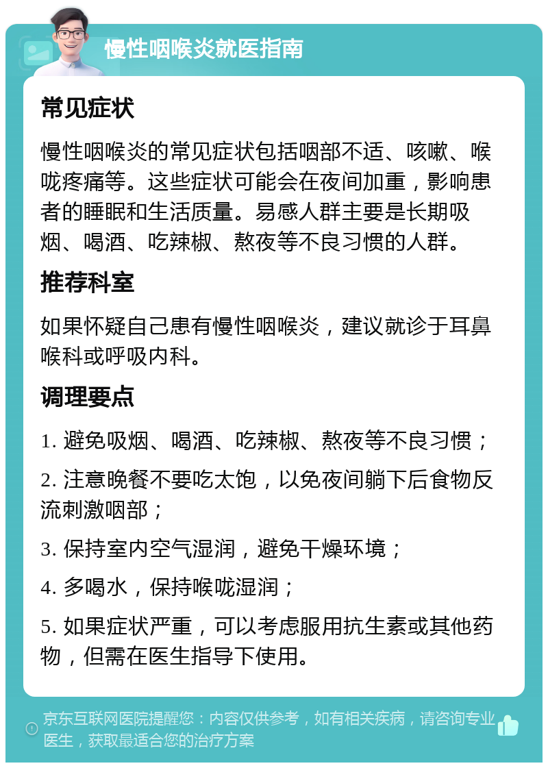 慢性咽喉炎就医指南 常见症状 慢性咽喉炎的常见症状包括咽部不适、咳嗽、喉咙疼痛等。这些症状可能会在夜间加重，影响患者的睡眠和生活质量。易感人群主要是长期吸烟、喝酒、吃辣椒、熬夜等不良习惯的人群。 推荐科室 如果怀疑自己患有慢性咽喉炎，建议就诊于耳鼻喉科或呼吸内科。 调理要点 1. 避免吸烟、喝酒、吃辣椒、熬夜等不良习惯； 2. 注意晚餐不要吃太饱，以免夜间躺下后食物反流刺激咽部； 3. 保持室内空气湿润，避免干燥环境； 4. 多喝水，保持喉咙湿润； 5. 如果症状严重，可以考虑服用抗生素或其他药物，但需在医生指导下使用。