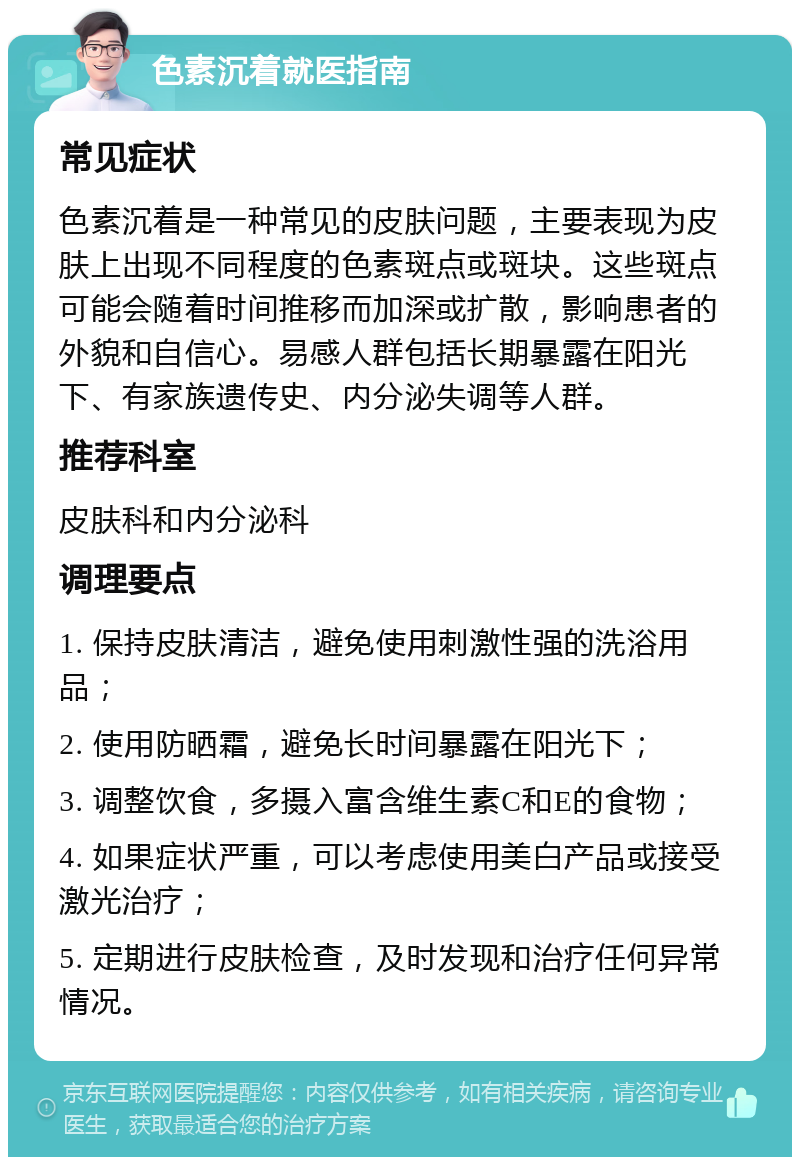 色素沉着就医指南 常见症状 色素沉着是一种常见的皮肤问题，主要表现为皮肤上出现不同程度的色素斑点或斑块。这些斑点可能会随着时间推移而加深或扩散，影响患者的外貌和自信心。易感人群包括长期暴露在阳光下、有家族遗传史、内分泌失调等人群。 推荐科室 皮肤科和内分泌科 调理要点 1. 保持皮肤清洁，避免使用刺激性强的洗浴用品； 2. 使用防晒霜，避免长时间暴露在阳光下； 3. 调整饮食，多摄入富含维生素C和E的食物； 4. 如果症状严重，可以考虑使用美白产品或接受激光治疗； 5. 定期进行皮肤检查，及时发现和治疗任何异常情况。