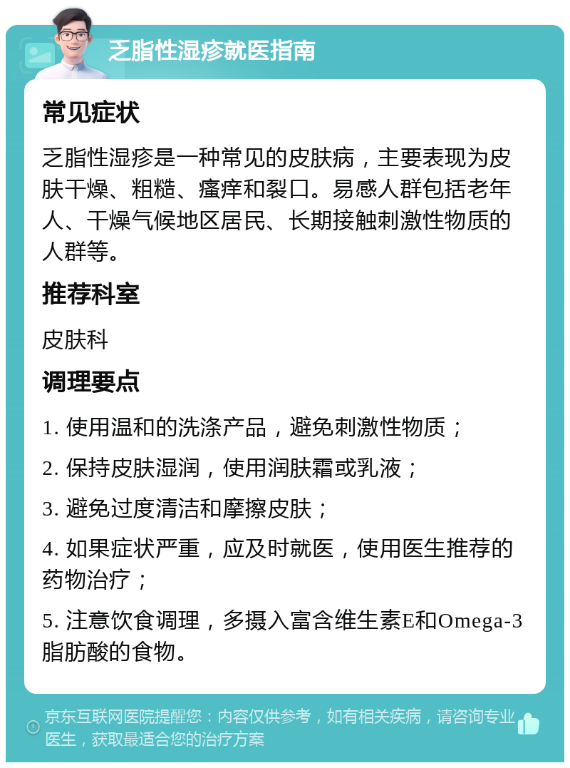 乏脂性湿疹就医指南 常见症状 乏脂性湿疹是一种常见的皮肤病，主要表现为皮肤干燥、粗糙、瘙痒和裂口。易感人群包括老年人、干燥气候地区居民、长期接触刺激性物质的人群等。 推荐科室 皮肤科 调理要点 1. 使用温和的洗涤产品，避免刺激性物质； 2. 保持皮肤湿润，使用润肤霜或乳液； 3. 避免过度清洁和摩擦皮肤； 4. 如果症状严重，应及时就医，使用医生推荐的药物治疗； 5. 注意饮食调理，多摄入富含维生素E和Omega-3脂肪酸的食物。