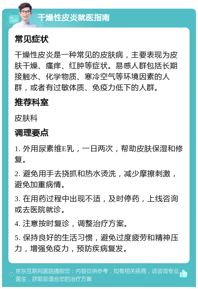 干燥性皮炎就医指南 常见症状 干燥性皮炎是一种常见的皮肤病，主要表现为皮肤干燥、瘙痒、红肿等症状。易感人群包括长期接触水、化学物质、寒冷空气等环境因素的人群，或者有过敏体质、免疫力低下的人群。 推荐科室 皮肤科 调理要点 1. 外用尿素维E乳，一日两次，帮助皮肤保湿和修复。 2. 避免用手去挠抓和热水烫洗，减少摩擦刺激，避免加重病情。 3. 在用药过程中出现不适，及时停药，上线咨询或去医院就诊。 4. 注意按时复诊，调整治疗方案。 5. 保持良好的生活习惯，避免过度疲劳和精神压力，增强免疫力，预防疾病复发。