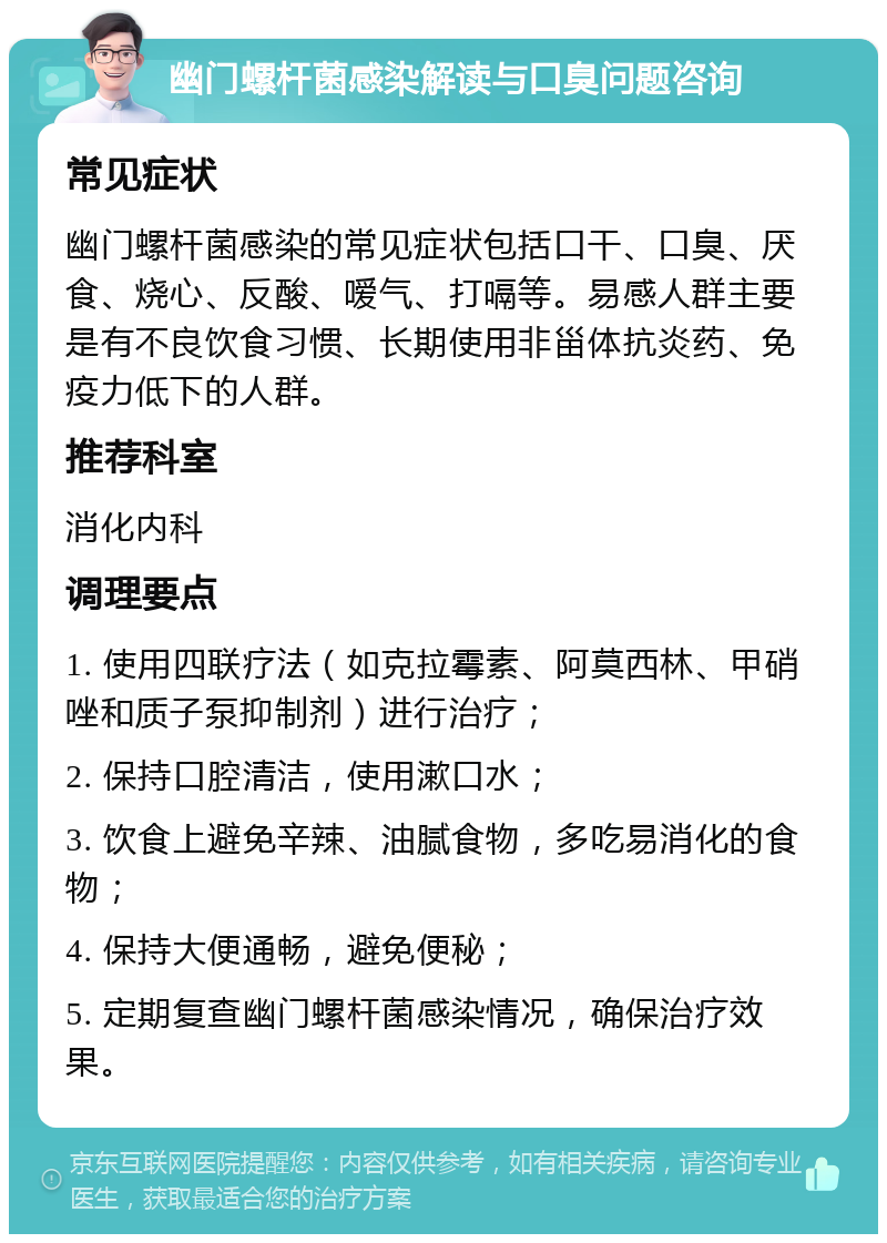 幽门螺杆菌感染解读与口臭问题咨询 常见症状 幽门螺杆菌感染的常见症状包括口干、口臭、厌食、烧心、反酸、嗳气、打嗝等。易感人群主要是有不良饮食习惯、长期使用非甾体抗炎药、免疫力低下的人群。 推荐科室 消化内科 调理要点 1. 使用四联疗法（如克拉霉素、阿莫西林、甲硝唑和质子泵抑制剂）进行治疗； 2. 保持口腔清洁，使用漱口水； 3. 饮食上避免辛辣、油腻食物，多吃易消化的食物； 4. 保持大便通畅，避免便秘； 5. 定期复查幽门螺杆菌感染情况，确保治疗效果。