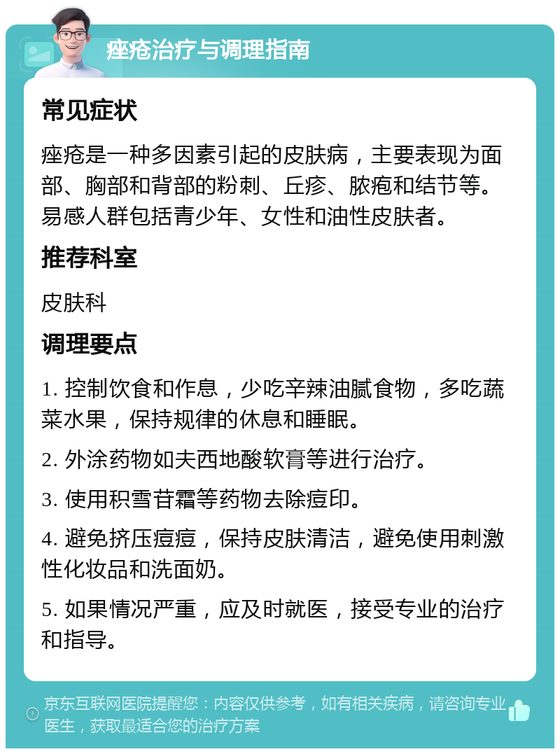 痤疮治疗与调理指南 常见症状 痤疮是一种多因素引起的皮肤病，主要表现为面部、胸部和背部的粉刺、丘疹、脓疱和结节等。易感人群包括青少年、女性和油性皮肤者。 推荐科室 皮肤科 调理要点 1. 控制饮食和作息，少吃辛辣油腻食物，多吃蔬菜水果，保持规律的休息和睡眠。 2. 外涂药物如夫西地酸软膏等进行治疗。 3. 使用积雪苷霜等药物去除痘印。 4. 避免挤压痘痘，保持皮肤清洁，避免使用刺激性化妆品和洗面奶。 5. 如果情况严重，应及时就医，接受专业的治疗和指导。