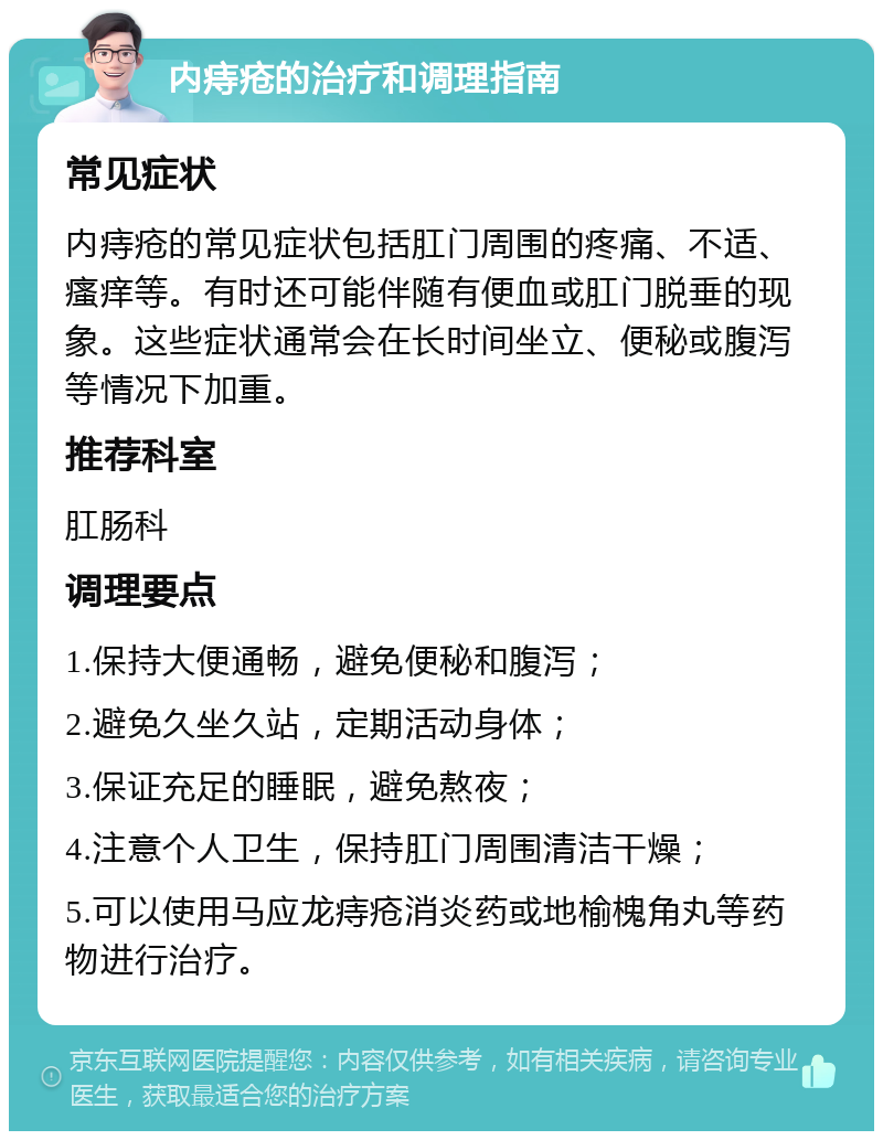 内痔疮的治疗和调理指南 常见症状 内痔疮的常见症状包括肛门周围的疼痛、不适、瘙痒等。有时还可能伴随有便血或肛门脱垂的现象。这些症状通常会在长时间坐立、便秘或腹泻等情况下加重。 推荐科室 肛肠科 调理要点 1.保持大便通畅，避免便秘和腹泻； 2.避免久坐久站，定期活动身体； 3.保证充足的睡眠，避免熬夜； 4.注意个人卫生，保持肛门周围清洁干燥； 5.可以使用马应龙痔疮消炎药或地榆槐角丸等药物进行治疗。