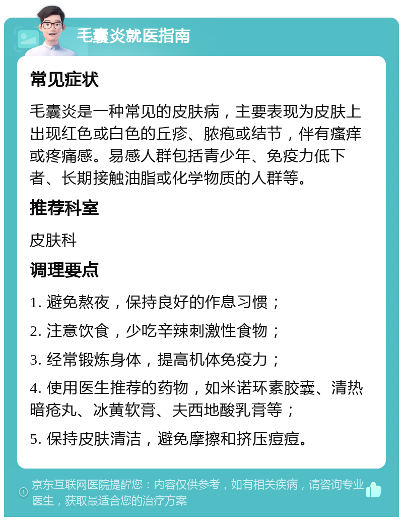 毛囊炎就医指南 常见症状 毛囊炎是一种常见的皮肤病，主要表现为皮肤上出现红色或白色的丘疹、脓疱或结节，伴有瘙痒或疼痛感。易感人群包括青少年、免疫力低下者、长期接触油脂或化学物质的人群等。 推荐科室 皮肤科 调理要点 1. 避免熬夜，保持良好的作息习惯； 2. 注意饮食，少吃辛辣刺激性食物； 3. 经常锻炼身体，提高机体免疫力； 4. 使用医生推荐的药物，如米诺环素胶囊、清热暗疮丸、冰黄软膏、夫西地酸乳膏等； 5. 保持皮肤清洁，避免摩擦和挤压痘痘。