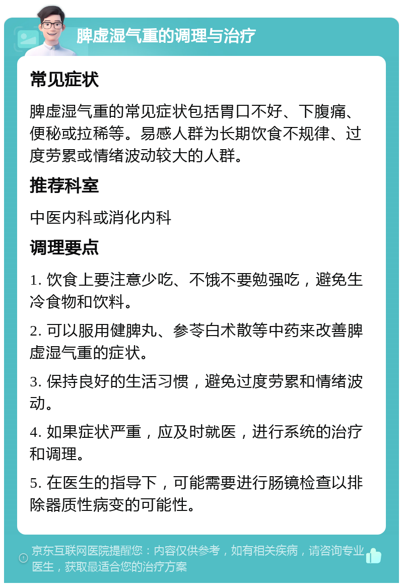 脾虚湿气重的调理与治疗 常见症状 脾虚湿气重的常见症状包括胃口不好、下腹痛、便秘或拉稀等。易感人群为长期饮食不规律、过度劳累或情绪波动较大的人群。 推荐科室 中医内科或消化内科 调理要点 1. 饮食上要注意少吃、不饿不要勉强吃，避免生冷食物和饮料。 2. 可以服用健脾丸、参苓白术散等中药来改善脾虚湿气重的症状。 3. 保持良好的生活习惯，避免过度劳累和情绪波动。 4. 如果症状严重，应及时就医，进行系统的治疗和调理。 5. 在医生的指导下，可能需要进行肠镜检查以排除器质性病变的可能性。