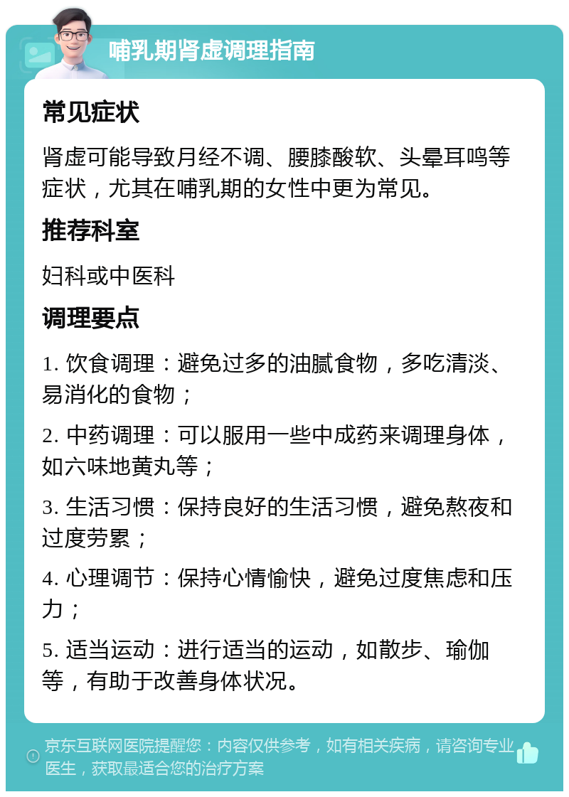 哺乳期肾虚调理指南 常见症状 肾虚可能导致月经不调、腰膝酸软、头晕耳鸣等症状，尤其在哺乳期的女性中更为常见。 推荐科室 妇科或中医科 调理要点 1. 饮食调理：避免过多的油腻食物，多吃清淡、易消化的食物； 2. 中药调理：可以服用一些中成药来调理身体，如六味地黄丸等； 3. 生活习惯：保持良好的生活习惯，避免熬夜和过度劳累； 4. 心理调节：保持心情愉快，避免过度焦虑和压力； 5. 适当运动：进行适当的运动，如散步、瑜伽等，有助于改善身体状况。