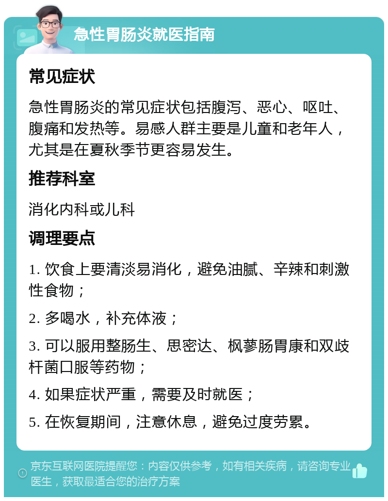 急性胃肠炎就医指南 常见症状 急性胃肠炎的常见症状包括腹泻、恶心、呕吐、腹痛和发热等。易感人群主要是儿童和老年人，尤其是在夏秋季节更容易发生。 推荐科室 消化内科或儿科 调理要点 1. 饮食上要清淡易消化，避免油腻、辛辣和刺激性食物； 2. 多喝水，补充体液； 3. 可以服用整肠生、思密达、枫蓼肠胃康和双歧杆菌口服等药物； 4. 如果症状严重，需要及时就医； 5. 在恢复期间，注意休息，避免过度劳累。