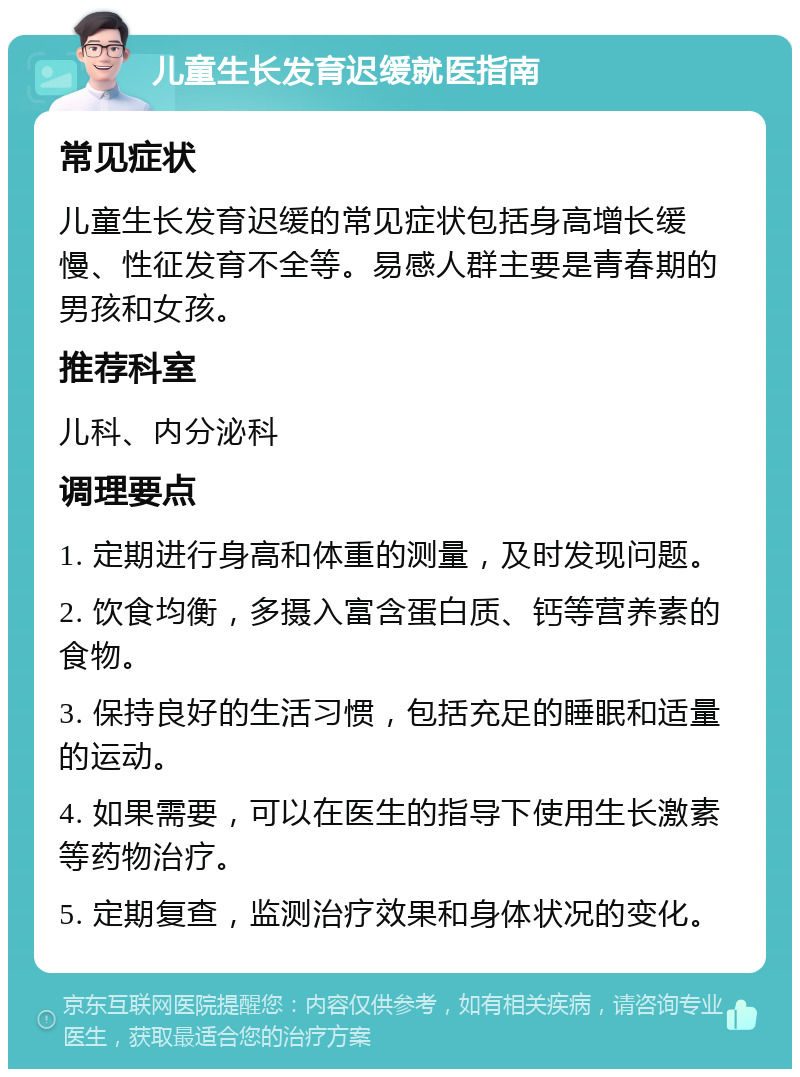 儿童生长发育迟缓就医指南 常见症状 儿童生长发育迟缓的常见症状包括身高增长缓慢、性征发育不全等。易感人群主要是青春期的男孩和女孩。 推荐科室 儿科、内分泌科 调理要点 1. 定期进行身高和体重的测量，及时发现问题。 2. 饮食均衡，多摄入富含蛋白质、钙等营养素的食物。 3. 保持良好的生活习惯，包括充足的睡眠和适量的运动。 4. 如果需要，可以在医生的指导下使用生长激素等药物治疗。 5. 定期复查，监测治疗效果和身体状况的变化。