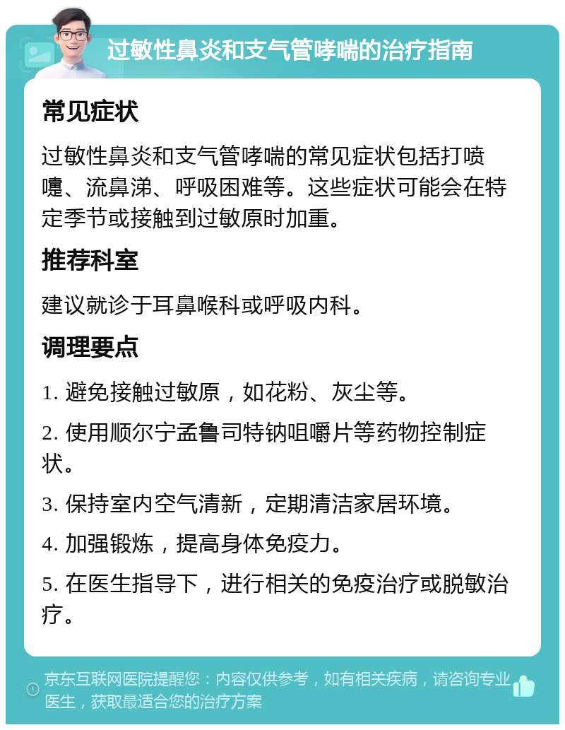 过敏性鼻炎和支气管哮喘的治疗指南 常见症状 过敏性鼻炎和支气管哮喘的常见症状包括打喷嚏、流鼻涕、呼吸困难等。这些症状可能会在特定季节或接触到过敏原时加重。 推荐科室 建议就诊于耳鼻喉科或呼吸内科。 调理要点 1. 避免接触过敏原，如花粉、灰尘等。 2. 使用顺尔宁孟鲁司特钠咀嚼片等药物控制症状。 3. 保持室内空气清新，定期清洁家居环境。 4. 加强锻炼，提高身体免疫力。 5. 在医生指导下，进行相关的免疫治疗或脱敏治疗。