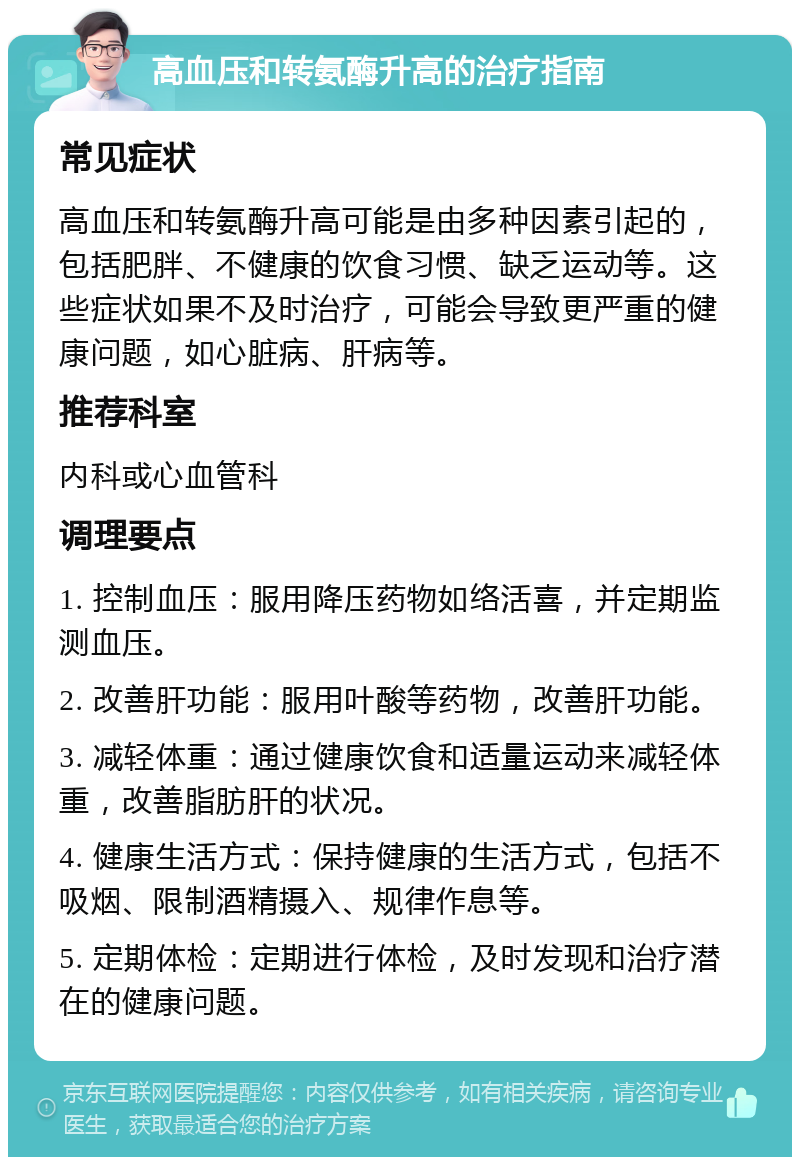 高血压和转氨酶升高的治疗指南 常见症状 高血压和转氨酶升高可能是由多种因素引起的，包括肥胖、不健康的饮食习惯、缺乏运动等。这些症状如果不及时治疗，可能会导致更严重的健康问题，如心脏病、肝病等。 推荐科室 内科或心血管科 调理要点 1. 控制血压：服用降压药物如络活喜，并定期监测血压。 2. 改善肝功能：服用叶酸等药物，改善肝功能。 3. 减轻体重：通过健康饮食和适量运动来减轻体重，改善脂肪肝的状况。 4. 健康生活方式：保持健康的生活方式，包括不吸烟、限制酒精摄入、规律作息等。 5. 定期体检：定期进行体检，及时发现和治疗潜在的健康问题。