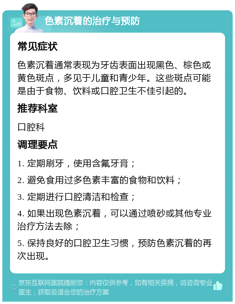 色素沉着的治疗与预防 常见症状 色素沉着通常表现为牙齿表面出现黑色、棕色或黄色斑点，多见于儿童和青少年。这些斑点可能是由于食物、饮料或口腔卫生不佳引起的。 推荐科室 口腔科 调理要点 1. 定期刷牙，使用含氟牙膏； 2. 避免食用过多色素丰富的食物和饮料； 3. 定期进行口腔清洁和检查； 4. 如果出现色素沉着，可以通过喷砂或其他专业治疗方法去除； 5. 保持良好的口腔卫生习惯，预防色素沉着的再次出现。