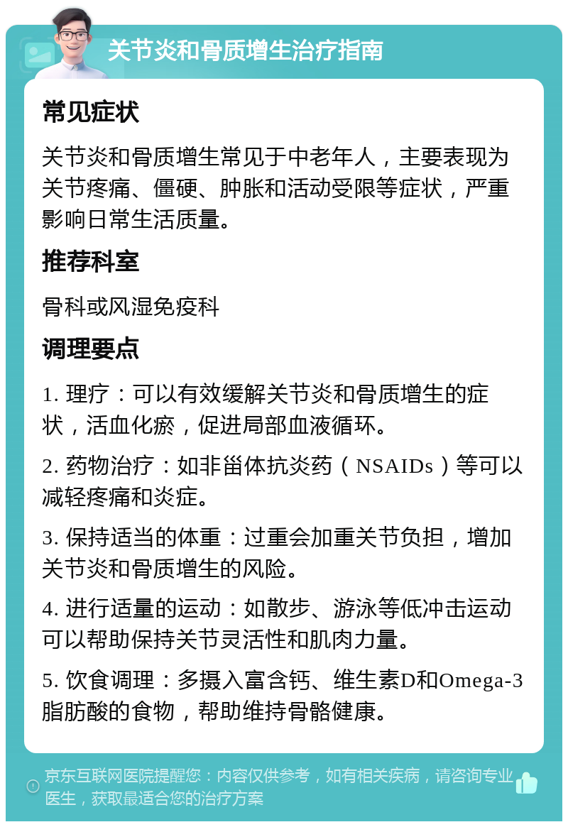 关节炎和骨质增生治疗指南 常见症状 关节炎和骨质增生常见于中老年人，主要表现为关节疼痛、僵硬、肿胀和活动受限等症状，严重影响日常生活质量。 推荐科室 骨科或风湿免疫科 调理要点 1. 理疗：可以有效缓解关节炎和骨质增生的症状，活血化瘀，促进局部血液循环。 2. 药物治疗：如非甾体抗炎药（NSAIDs）等可以减轻疼痛和炎症。 3. 保持适当的体重：过重会加重关节负担，增加关节炎和骨质增生的风险。 4. 进行适量的运动：如散步、游泳等低冲击运动可以帮助保持关节灵活性和肌肉力量。 5. 饮食调理：多摄入富含钙、维生素D和Omega-3脂肪酸的食物，帮助维持骨骼健康。