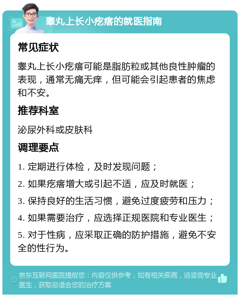 睾丸上长小疙瘩的就医指南 常见症状 睾丸上长小疙瘩可能是脂肪粒或其他良性肿瘤的表现，通常无痛无痒，但可能会引起患者的焦虑和不安。 推荐科室 泌尿外科或皮肤科 调理要点 1. 定期进行体检，及时发现问题； 2. 如果疙瘩增大或引起不适，应及时就医； 3. 保持良好的生活习惯，避免过度疲劳和压力； 4. 如果需要治疗，应选择正规医院和专业医生； 5. 对于性病，应采取正确的防护措施，避免不安全的性行为。