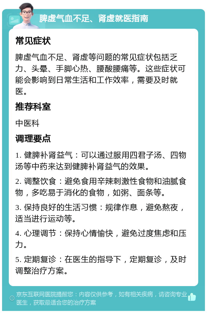 脾虚气血不足、肾虚就医指南 常见症状 脾虚气血不足、肾虚等问题的常见症状包括乏力、头晕、手脚心热、腰酸腰痛等。这些症状可能会影响到日常生活和工作效率，需要及时就医。 推荐科室 中医科 调理要点 1. 健脾补肾益气：可以通过服用四君子汤、四物汤等中药来达到健脾补肾益气的效果。 2. 调整饮食：避免食用辛辣刺激性食物和油腻食物，多吃易于消化的食物，如粥、面条等。 3. 保持良好的生活习惯：规律作息，避免熬夜，适当进行运动等。 4. 心理调节：保持心情愉快，避免过度焦虑和压力。 5. 定期复诊：在医生的指导下，定期复诊，及时调整治疗方案。