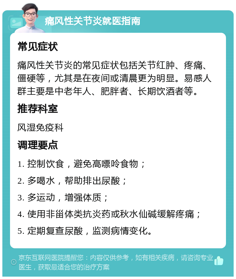 痛风性关节炎就医指南 常见症状 痛风性关节炎的常见症状包括关节红肿、疼痛、僵硬等，尤其是在夜间或清晨更为明显。易感人群主要是中老年人、肥胖者、长期饮酒者等。 推荐科室 风湿免疫科 调理要点 1. 控制饮食，避免高嘌呤食物； 2. 多喝水，帮助排出尿酸； 3. 多运动，增强体质； 4. 使用非甾体类抗炎药或秋水仙碱缓解疼痛； 5. 定期复查尿酸，监测病情变化。