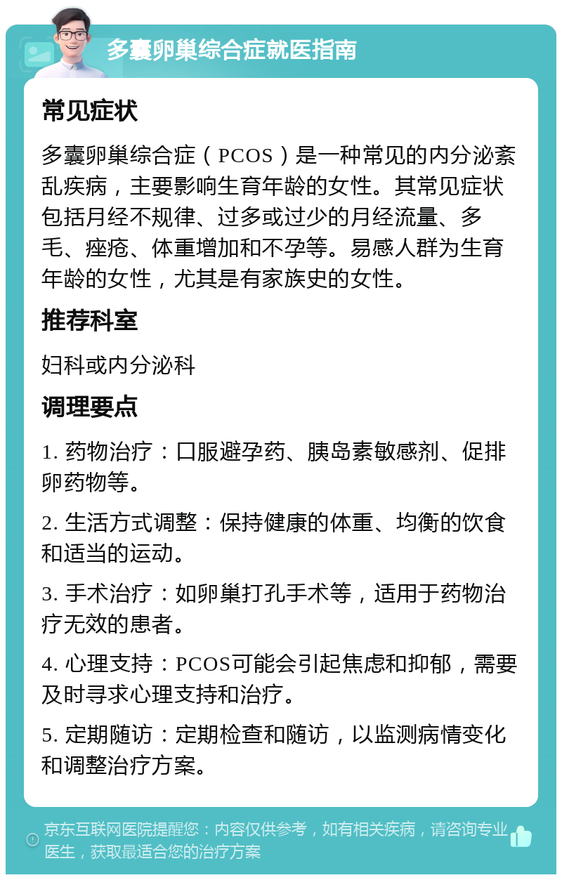 多囊卵巢综合症就医指南 常见症状 多囊卵巢综合症（PCOS）是一种常见的内分泌紊乱疾病，主要影响生育年龄的女性。其常见症状包括月经不规律、过多或过少的月经流量、多毛、痤疮、体重增加和不孕等。易感人群为生育年龄的女性，尤其是有家族史的女性。 推荐科室 妇科或内分泌科 调理要点 1. 药物治疗：口服避孕药、胰岛素敏感剂、促排卵药物等。 2. 生活方式调整：保持健康的体重、均衡的饮食和适当的运动。 3. 手术治疗：如卵巢打孔手术等，适用于药物治疗无效的患者。 4. 心理支持：PCOS可能会引起焦虑和抑郁，需要及时寻求心理支持和治疗。 5. 定期随访：定期检查和随访，以监测病情变化和调整治疗方案。