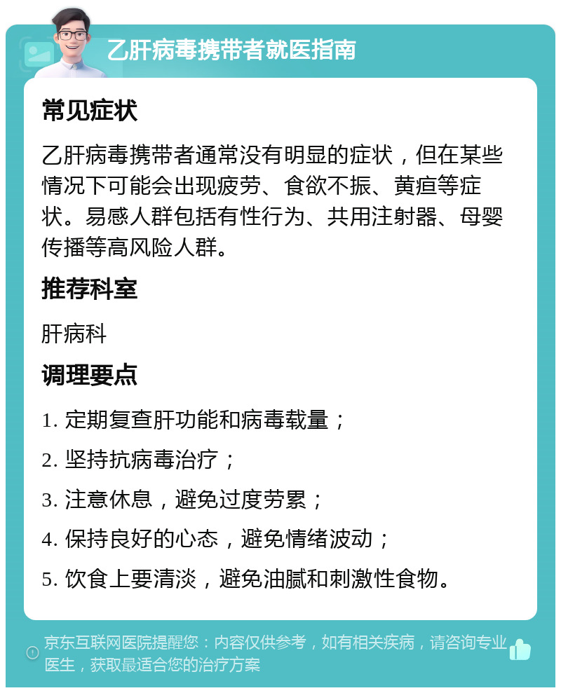 乙肝病毒携带者就医指南 常见症状 乙肝病毒携带者通常没有明显的症状，但在某些情况下可能会出现疲劳、食欲不振、黄疸等症状。易感人群包括有性行为、共用注射器、母婴传播等高风险人群。 推荐科室 肝病科 调理要点 1. 定期复查肝功能和病毒载量； 2. 坚持抗病毒治疗； 3. 注意休息，避免过度劳累； 4. 保持良好的心态，避免情绪波动； 5. 饮食上要清淡，避免油腻和刺激性食物。