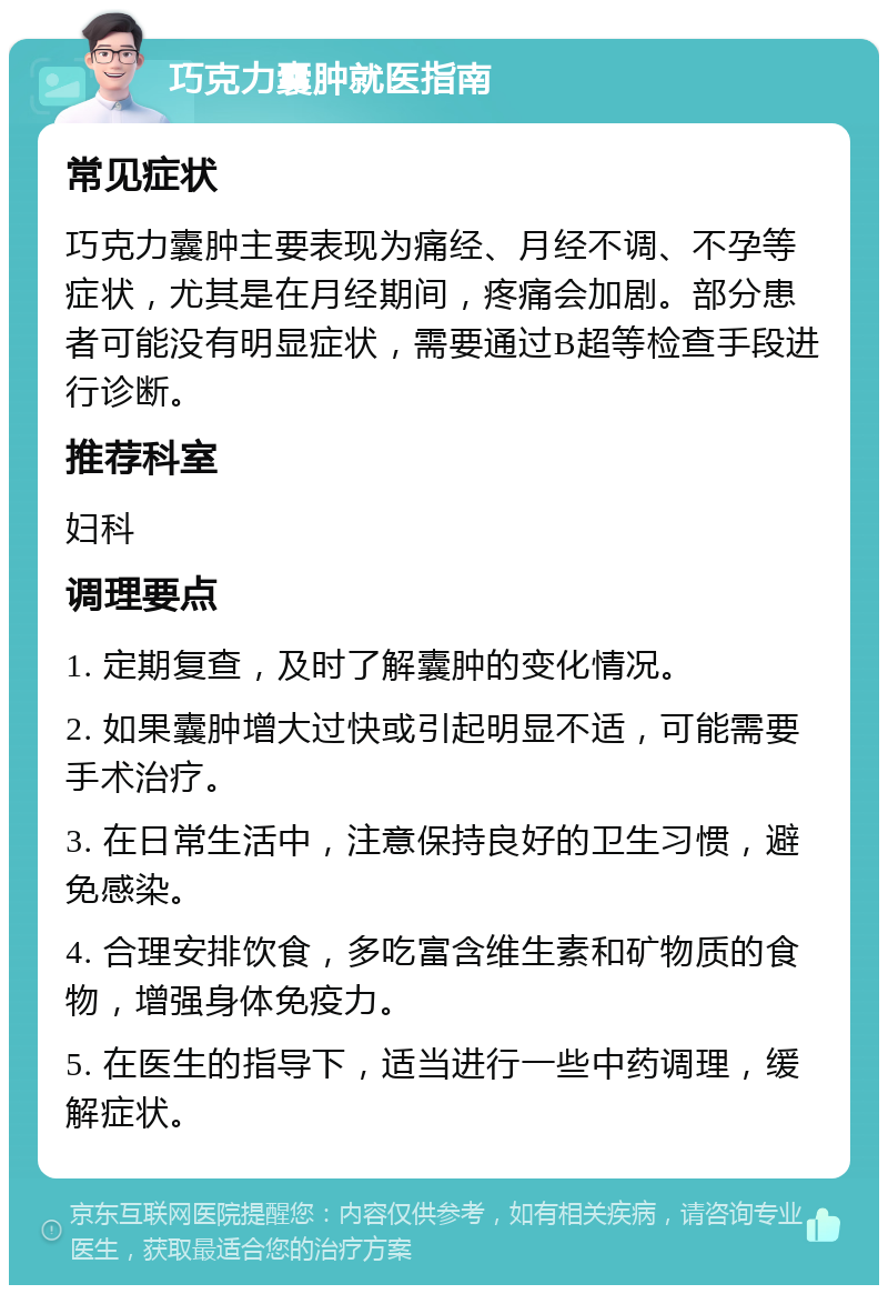 巧克力囊肿就医指南 常见症状 巧克力囊肿主要表现为痛经、月经不调、不孕等症状，尤其是在月经期间，疼痛会加剧。部分患者可能没有明显症状，需要通过B超等检查手段进行诊断。 推荐科室 妇科 调理要点 1. 定期复查，及时了解囊肿的变化情况。 2. 如果囊肿增大过快或引起明显不适，可能需要手术治疗。 3. 在日常生活中，注意保持良好的卫生习惯，避免感染。 4. 合理安排饮食，多吃富含维生素和矿物质的食物，增强身体免疫力。 5. 在医生的指导下，适当进行一些中药调理，缓解症状。