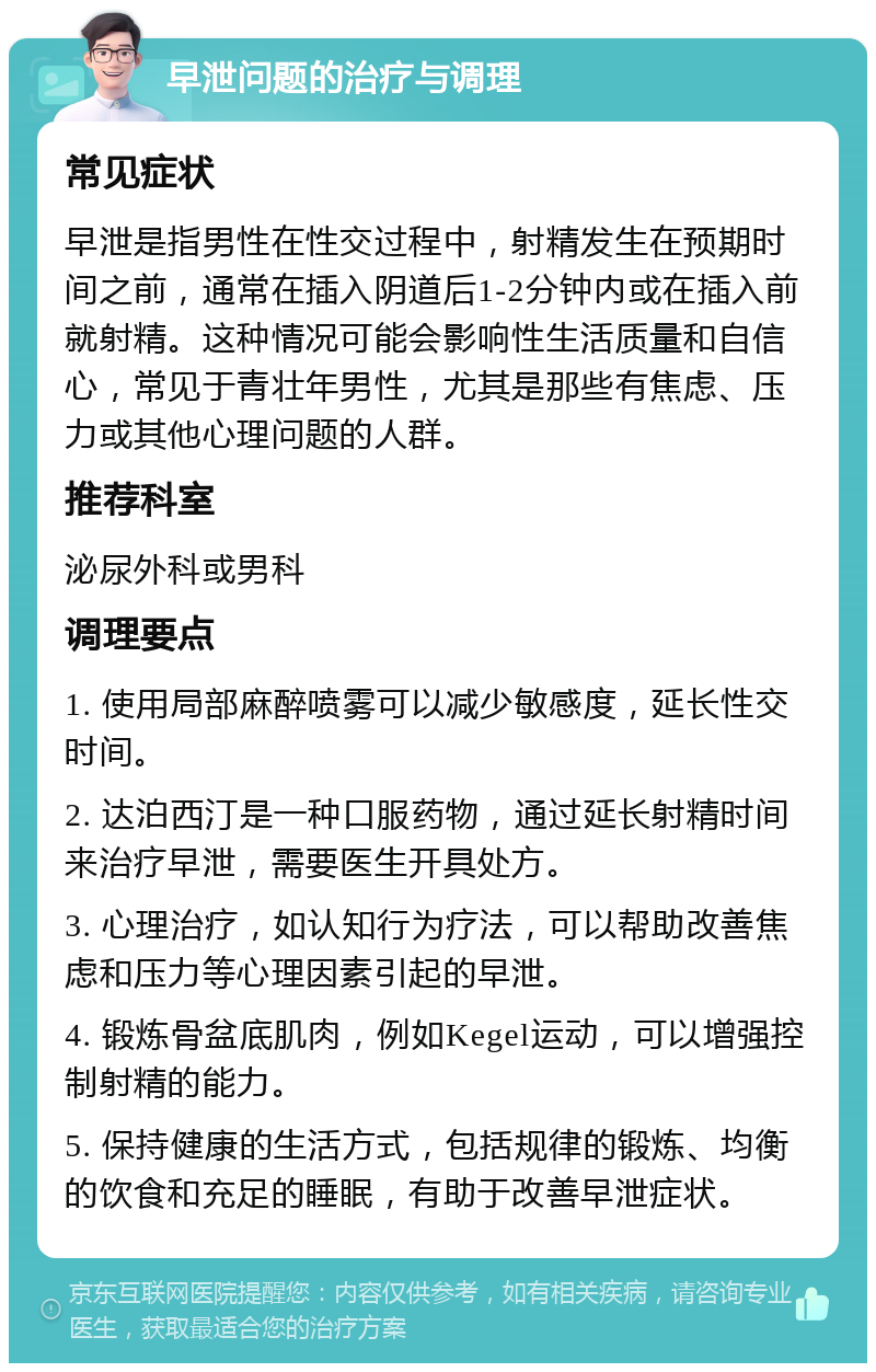 早泄问题的治疗与调理 常见症状 早泄是指男性在性交过程中，射精发生在预期时间之前，通常在插入阴道后1-2分钟内或在插入前就射精。这种情况可能会影响性生活质量和自信心，常见于青壮年男性，尤其是那些有焦虑、压力或其他心理问题的人群。 推荐科室 泌尿外科或男科 调理要点 1. 使用局部麻醉喷雾可以减少敏感度，延长性交时间。 2. 达泊西汀是一种口服药物，通过延长射精时间来治疗早泄，需要医生开具处方。 3. 心理治疗，如认知行为疗法，可以帮助改善焦虑和压力等心理因素引起的早泄。 4. 锻炼骨盆底肌肉，例如Kegel运动，可以增强控制射精的能力。 5. 保持健康的生活方式，包括规律的锻炼、均衡的饮食和充足的睡眠，有助于改善早泄症状。