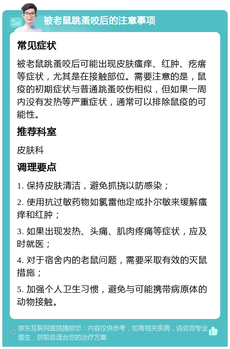 被老鼠跳蚤咬后的注意事项 常见症状 被老鼠跳蚤咬后可能出现皮肤瘙痒、红肿、疙瘩等症状，尤其是在接触部位。需要注意的是，鼠疫的初期症状与普通跳蚤咬伤相似，但如果一周内没有发热等严重症状，通常可以排除鼠疫的可能性。 推荐科室 皮肤科 调理要点 1. 保持皮肤清洁，避免抓挠以防感染； 2. 使用抗过敏药物如氯雷他定或扑尔敏来缓解瘙痒和红肿； 3. 如果出现发热、头痛、肌肉疼痛等症状，应及时就医； 4. 对于宿舍内的老鼠问题，需要采取有效的灭鼠措施； 5. 加强个人卫生习惯，避免与可能携带病原体的动物接触。