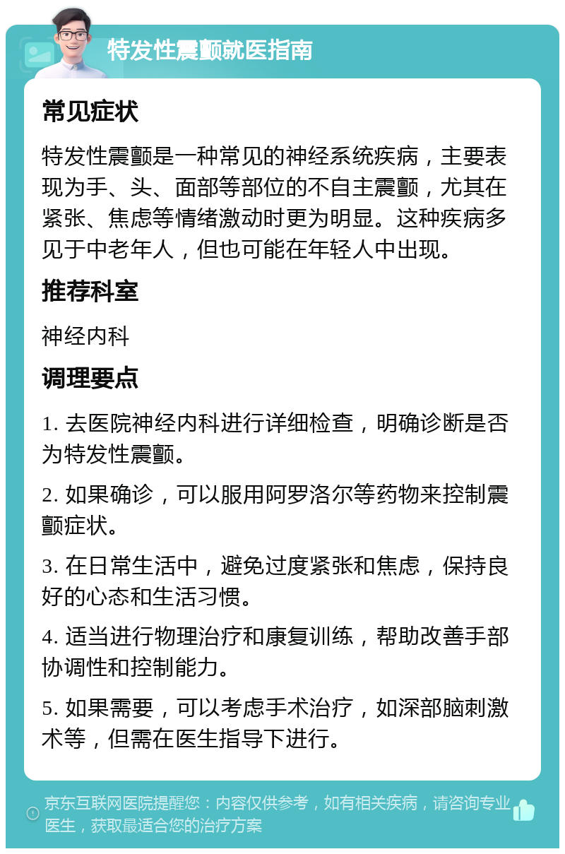 特发性震颤就医指南 常见症状 特发性震颤是一种常见的神经系统疾病，主要表现为手、头、面部等部位的不自主震颤，尤其在紧张、焦虑等情绪激动时更为明显。这种疾病多见于中老年人，但也可能在年轻人中出现。 推荐科室 神经内科 调理要点 1. 去医院神经内科进行详细检查，明确诊断是否为特发性震颤。 2. 如果确诊，可以服用阿罗洛尔等药物来控制震颤症状。 3. 在日常生活中，避免过度紧张和焦虑，保持良好的心态和生活习惯。 4. 适当进行物理治疗和康复训练，帮助改善手部协调性和控制能力。 5. 如果需要，可以考虑手术治疗，如深部脑刺激术等，但需在医生指导下进行。