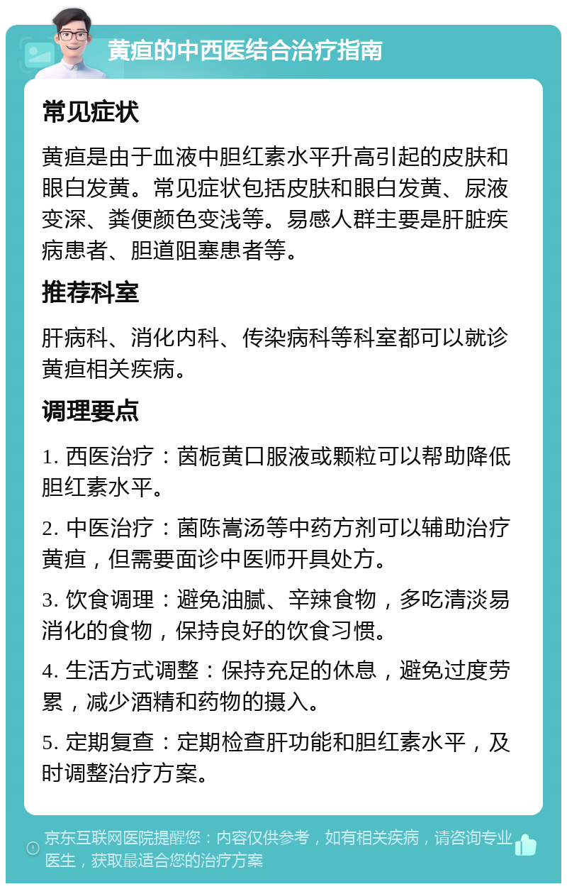 黄疸的中西医结合治疗指南 常见症状 黄疸是由于血液中胆红素水平升高引起的皮肤和眼白发黄。常见症状包括皮肤和眼白发黄、尿液变深、粪便颜色变浅等。易感人群主要是肝脏疾病患者、胆道阻塞患者等。 推荐科室 肝病科、消化内科、传染病科等科室都可以就诊黄疸相关疾病。 调理要点 1. 西医治疗：茵栀黄口服液或颗粒可以帮助降低胆红素水平。 2. 中医治疗：菌陈嵩汤等中药方剂可以辅助治疗黄疸，但需要面诊中医师开具处方。 3. 饮食调理：避免油腻、辛辣食物，多吃清淡易消化的食物，保持良好的饮食习惯。 4. 生活方式调整：保持充足的休息，避免过度劳累，减少酒精和药物的摄入。 5. 定期复查：定期检查肝功能和胆红素水平，及时调整治疗方案。