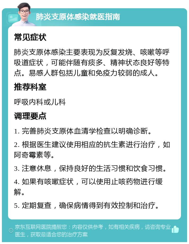 肺炎支原体感染就医指南 常见症状 肺炎支原体感染主要表现为反复发烧、咳嗽等呼吸道症状，可能伴随有痰多、精神状态良好等特点。易感人群包括儿童和免疫力较弱的成人。 推荐科室 呼吸内科或儿科 调理要点 1. 完善肺炎支原体血清学检查以明确诊断。 2. 根据医生建议使用相应的抗生素进行治疗，如阿奇霉素等。 3. 注意休息，保持良好的生活习惯和饮食习惯。 4. 如果有咳嗽症状，可以使用止咳药物进行缓解。 5. 定期复查，确保病情得到有效控制和治疗。