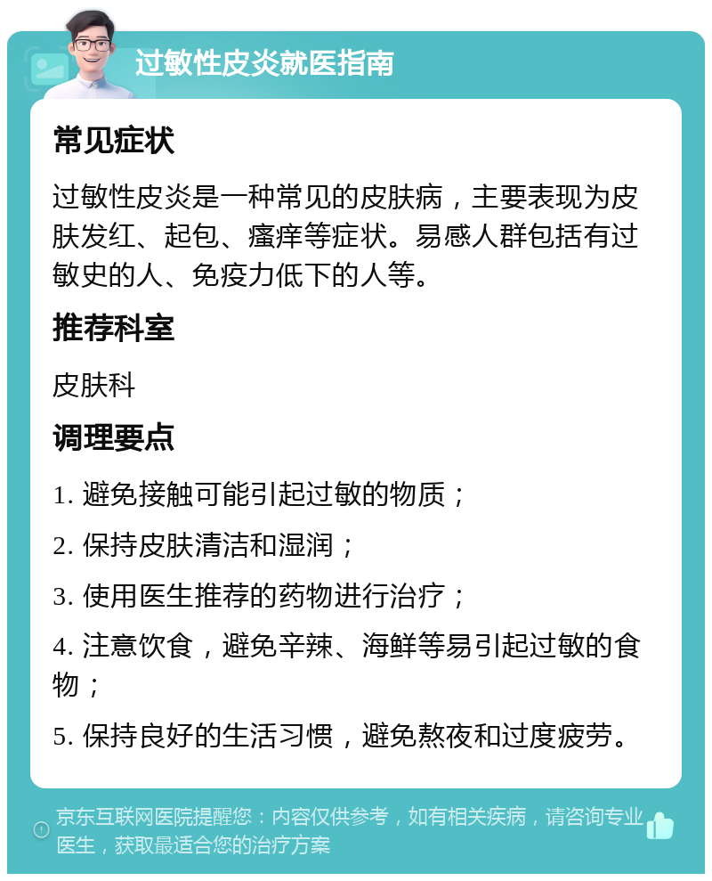 过敏性皮炎就医指南 常见症状 过敏性皮炎是一种常见的皮肤病，主要表现为皮肤发红、起包、瘙痒等症状。易感人群包括有过敏史的人、免疫力低下的人等。 推荐科室 皮肤科 调理要点 1. 避免接触可能引起过敏的物质； 2. 保持皮肤清洁和湿润； 3. 使用医生推荐的药物进行治疗； 4. 注意饮食，避免辛辣、海鲜等易引起过敏的食物； 5. 保持良好的生活习惯，避免熬夜和过度疲劳。