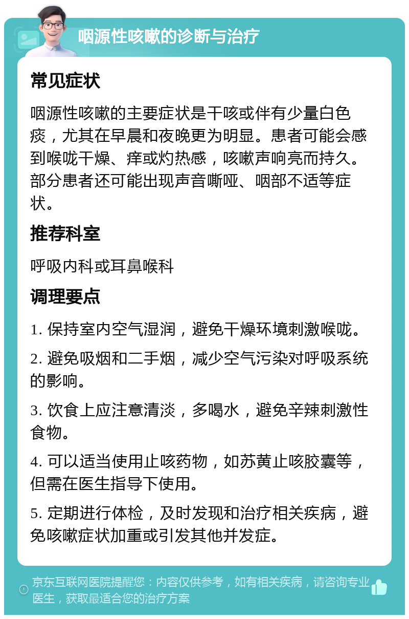 咽源性咳嗽的诊断与治疗 常见症状 咽源性咳嗽的主要症状是干咳或伴有少量白色痰，尤其在早晨和夜晚更为明显。患者可能会感到喉咙干燥、痒或灼热感，咳嗽声响亮而持久。部分患者还可能出现声音嘶哑、咽部不适等症状。 推荐科室 呼吸内科或耳鼻喉科 调理要点 1. 保持室内空气湿润，避免干燥环境刺激喉咙。 2. 避免吸烟和二手烟，减少空气污染对呼吸系统的影响。 3. 饮食上应注意清淡，多喝水，避免辛辣刺激性食物。 4. 可以适当使用止咳药物，如苏黄止咳胶囊等，但需在医生指导下使用。 5. 定期进行体检，及时发现和治疗相关疾病，避免咳嗽症状加重或引发其他并发症。