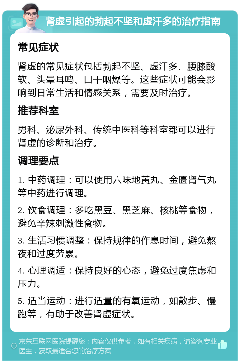 肾虚引起的勃起不坚和虚汗多的治疗指南 常见症状 肾虚的常见症状包括勃起不坚、虚汗多、腰膝酸软、头晕耳鸣、口干咽燥等。这些症状可能会影响到日常生活和情感关系，需要及时治疗。 推荐科室 男科、泌尿外科、传统中医科等科室都可以进行肾虚的诊断和治疗。 调理要点 1. 中药调理：可以使用六味地黄丸、金匮肾气丸等中药进行调理。 2. 饮食调理：多吃黑豆、黑芝麻、核桃等食物，避免辛辣刺激性食物。 3. 生活习惯调整：保持规律的作息时间，避免熬夜和过度劳累。 4. 心理调适：保持良好的心态，避免过度焦虑和压力。 5. 适当运动：进行适量的有氧运动，如散步、慢跑等，有助于改善肾虚症状。