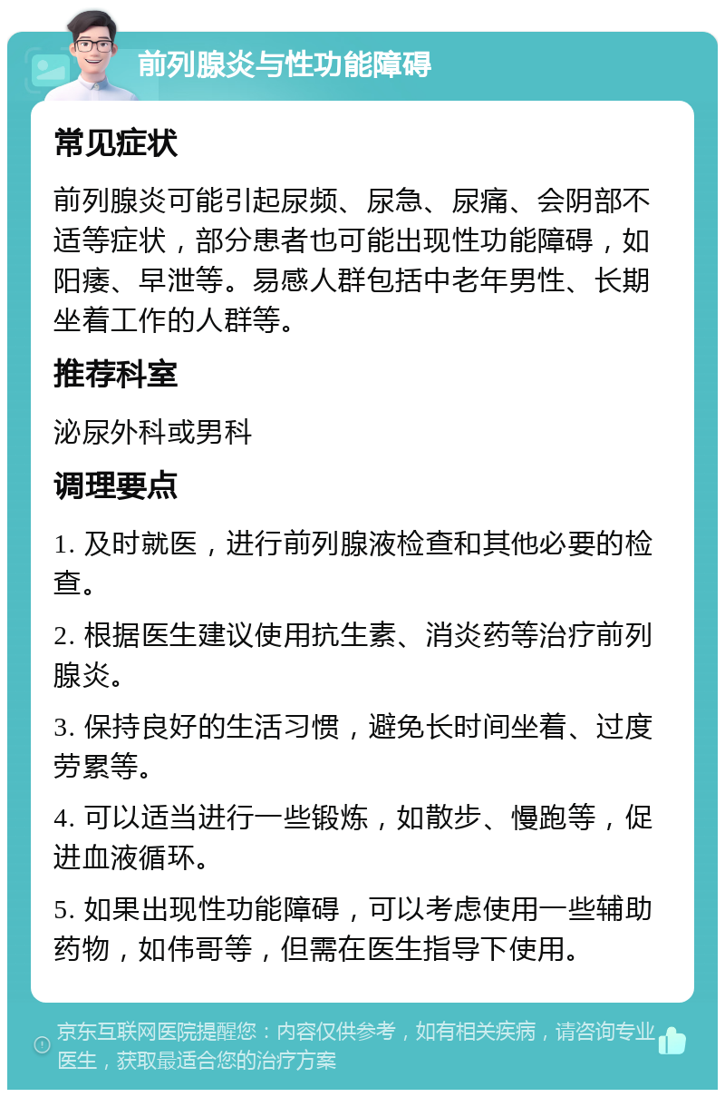 前列腺炎与性功能障碍 常见症状 前列腺炎可能引起尿频、尿急、尿痛、会阴部不适等症状，部分患者也可能出现性功能障碍，如阳痿、早泄等。易感人群包括中老年男性、长期坐着工作的人群等。 推荐科室 泌尿外科或男科 调理要点 1. 及时就医，进行前列腺液检查和其他必要的检查。 2. 根据医生建议使用抗生素、消炎药等治疗前列腺炎。 3. 保持良好的生活习惯，避免长时间坐着、过度劳累等。 4. 可以适当进行一些锻炼，如散步、慢跑等，促进血液循环。 5. 如果出现性功能障碍，可以考虑使用一些辅助药物，如伟哥等，但需在医生指导下使用。