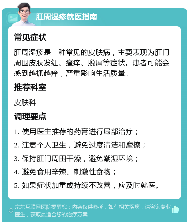 肛周湿疹就医指南 常见症状 肛周湿疹是一种常见的皮肤病，主要表现为肛门周围皮肤发红、瘙痒、脱屑等症状。患者可能会感到越抓越痒，严重影响生活质量。 推荐科室 皮肤科 调理要点 1. 使用医生推荐的药膏进行局部治疗； 2. 注意个人卫生，避免过度清洁和摩擦； 3. 保持肛门周围干燥，避免潮湿环境； 4. 避免食用辛辣、刺激性食物； 5. 如果症状加重或持续不改善，应及时就医。