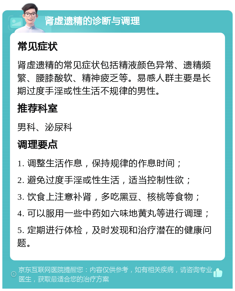 肾虚遗精的诊断与调理 常见症状 肾虚遗精的常见症状包括精液颜色异常、遗精频繁、腰膝酸软、精神疲乏等。易感人群主要是长期过度手淫或性生活不规律的男性。 推荐科室 男科、泌尿科 调理要点 1. 调整生活作息，保持规律的作息时间； 2. 避免过度手淫或性生活，适当控制性欲； 3. 饮食上注意补肾，多吃黑豆、核桃等食物； 4. 可以服用一些中药如六味地黄丸等进行调理； 5. 定期进行体检，及时发现和治疗潜在的健康问题。