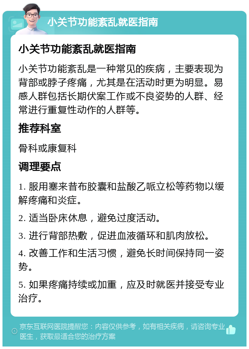 小关节功能紊乱就医指南 小关节功能紊乱就医指南 小关节功能紊乱是一种常见的疾病，主要表现为背部或脖子疼痛，尤其是在活动时更为明显。易感人群包括长期伏案工作或不良姿势的人群、经常进行重复性动作的人群等。 推荐科室 骨科或康复科 调理要点 1. 服用塞来昔布胶囊和盐酸乙哌立松等药物以缓解疼痛和炎症。 2. 适当卧床休息，避免过度活动。 3. 进行背部热敷，促进血液循环和肌肉放松。 4. 改善工作和生活习惯，避免长时间保持同一姿势。 5. 如果疼痛持续或加重，应及时就医并接受专业治疗。